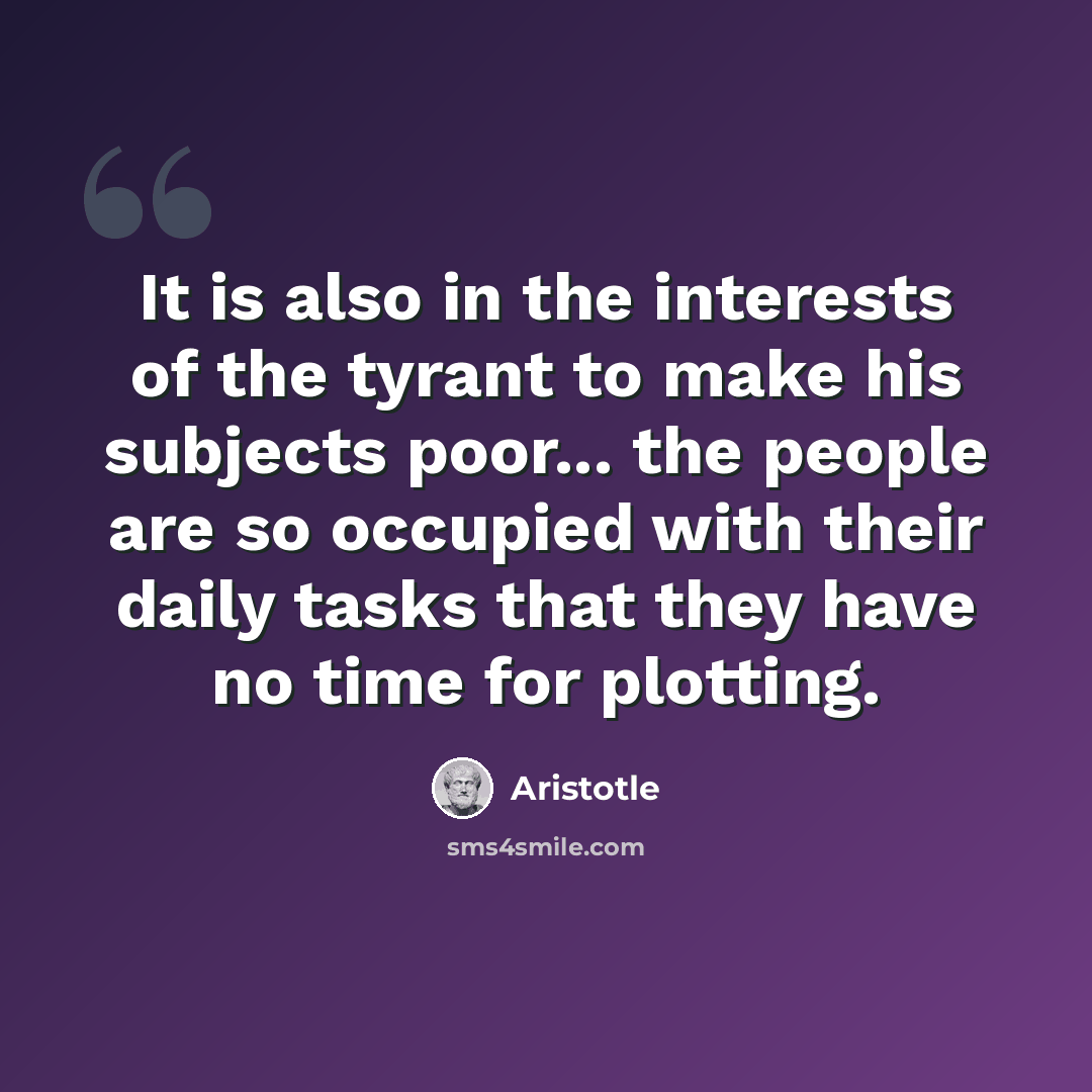 “It is also in the interests of the tyrant to make his subjects poor... the people are so occupied with their daily tasks that they have no time for plotting.” quote by Aristotle