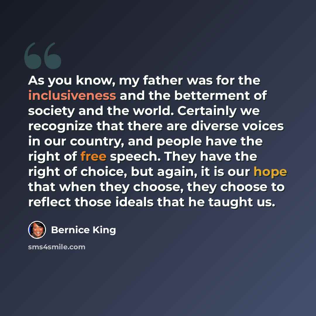 “As you know, my father was for the inclusiveness and the betterment of society and the world. Certainly we recognize that there are diverse voices in our country, and people have the right of free speech. They have the right of choice, but again, it is our hope that when they choose, they choose…” quote by Bernice King