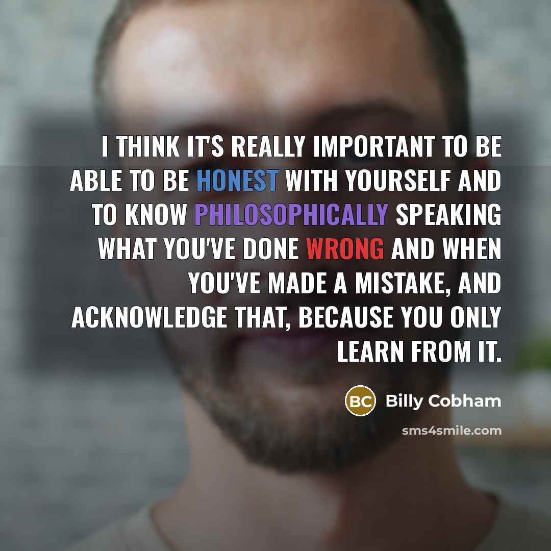 “I think it's really important to be able to be honest with yourself and to know philosophically speaking what you've done wrong and when you've made a mistake, and acknowledge that, because you only learn from it.” quote by Billy Cobham