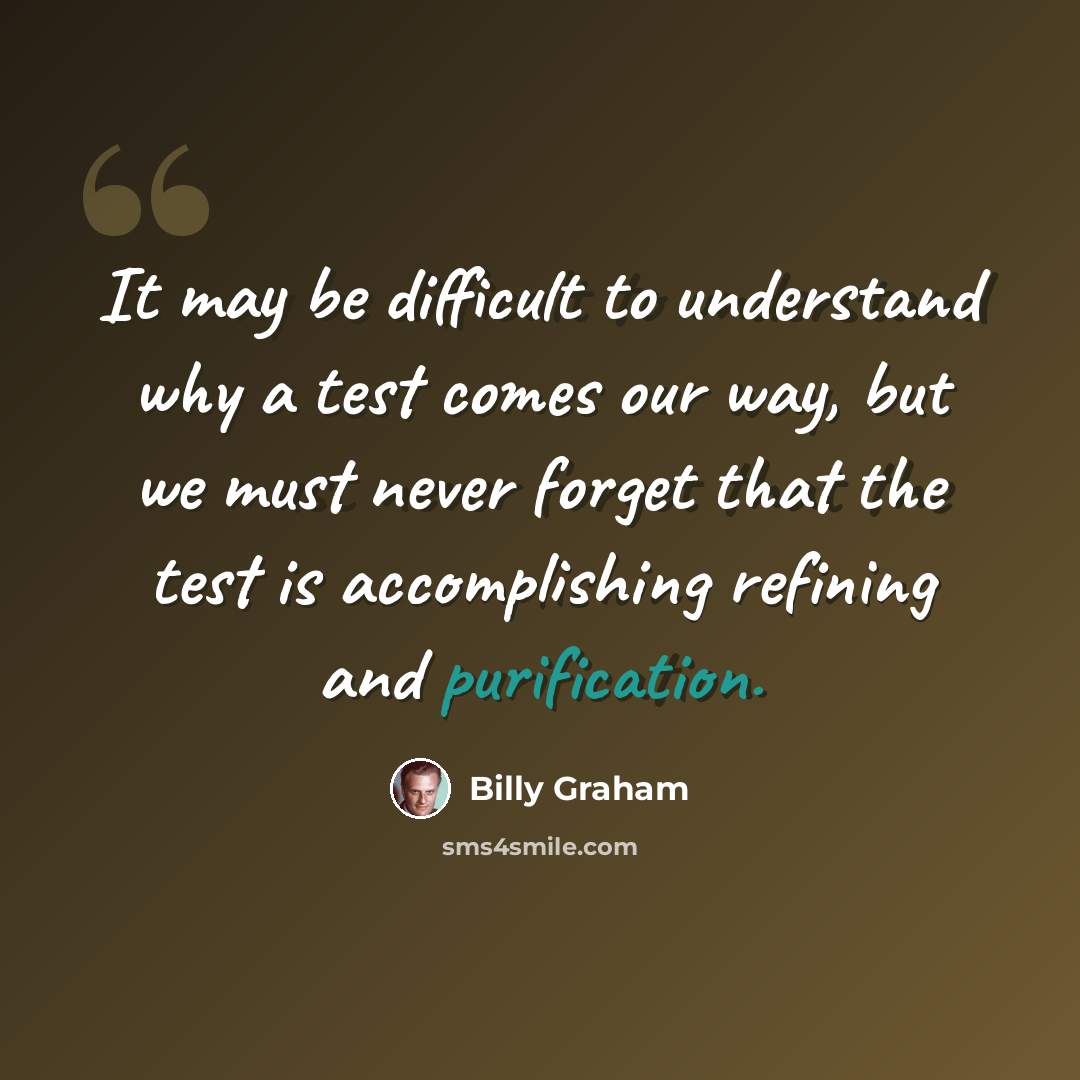 “It may be difficult to understand why a test comes our way, but we must never forget that the test is accomplishing refining and purification.” quote by Billy Graham