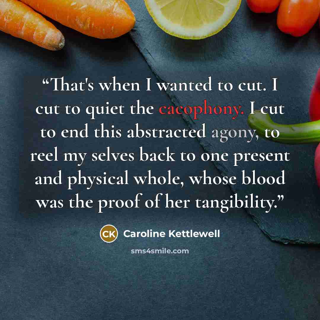 “That's when I wanted to cut. I cut to quiet the cacophony. I cut to end this abstracted agony, to reel my selves back to one present and physical whole, whose blood was the proof of her tangibility.” quote by Caroline Kettlewell