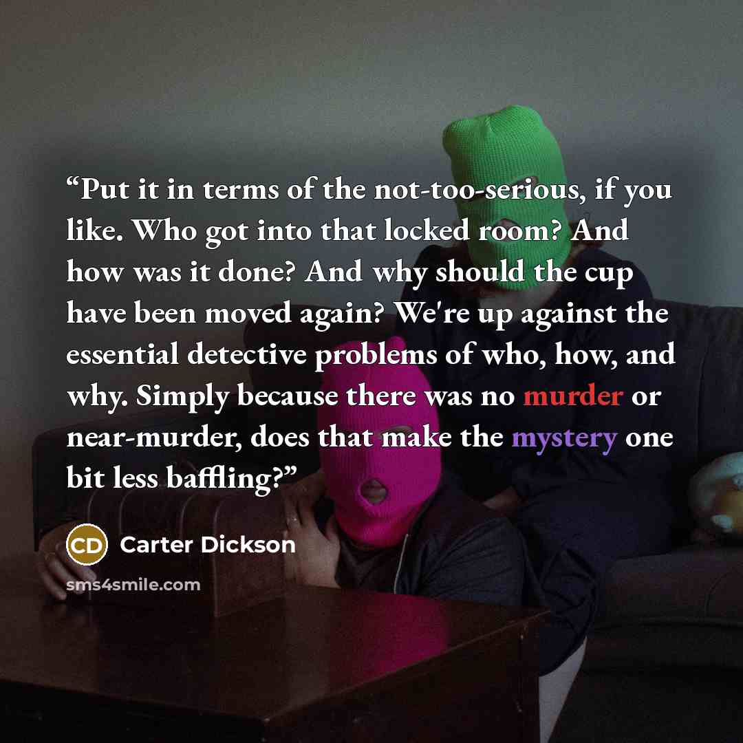 “Put it in terms of the not-too-serious, if you like. Who got into that locked room? And how was it done? And why should the cup have been moved again? We're up against the essential detective problems of who, how, and why. Simply because there was no murder or near-murder, does that make the…” quote by Carter Dickson