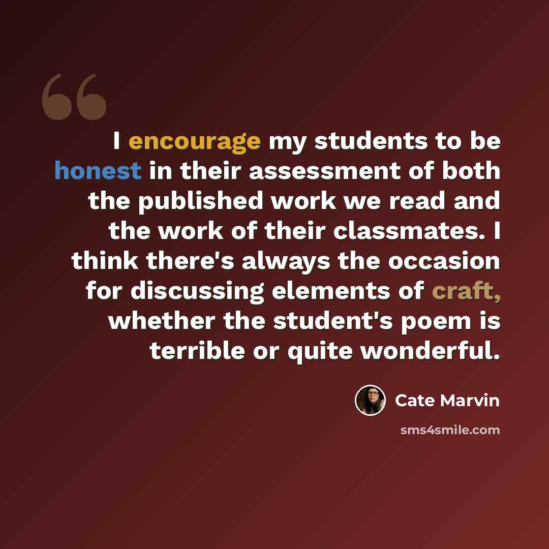 “I encourage my students to be honest in their assessment of both the published work we read and the work of their classmates. I think there's always the occasion for discussing elements of craft, whether the student's poem is terrible or quite wonderful.” quote by Cate Marvin