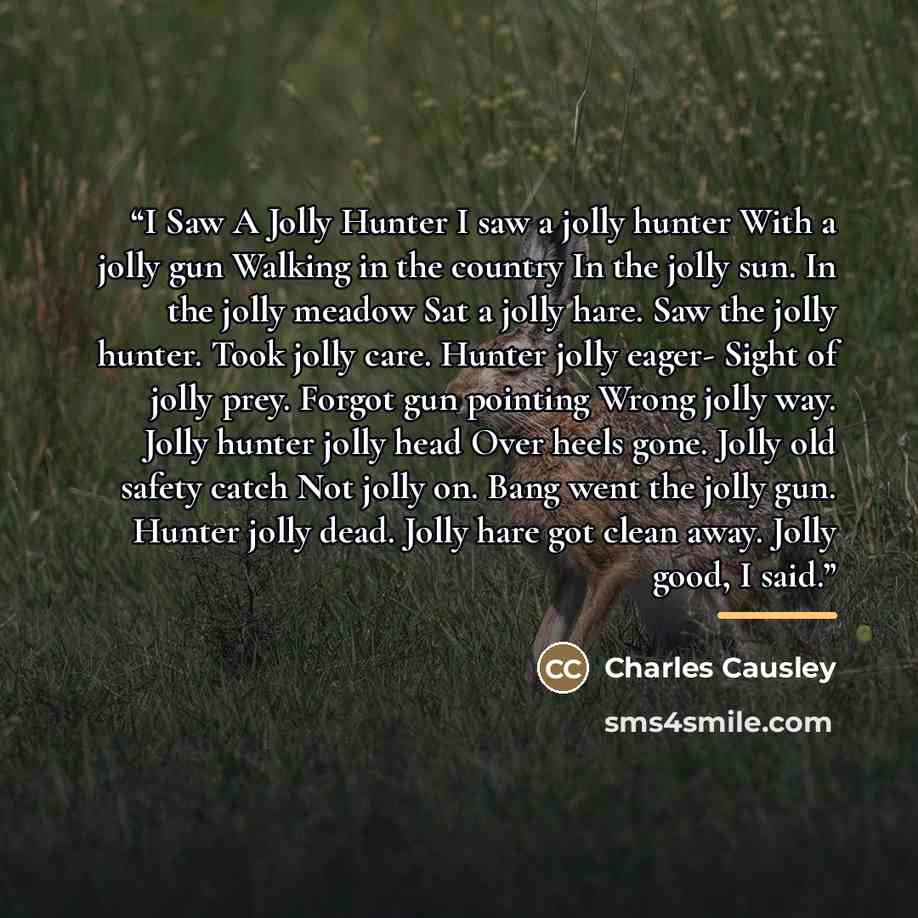 “I Saw A Jolly Hunter I saw a jolly hunter With a jolly gun Walking in the country In the jolly sun. In the jolly meadow Sat a jolly hare. Saw the jolly hunter. Took jolly care. Hunter jolly eager- Sight of jolly prey. Forgot gun pointing Wrong jolly way. Jolly hunter jolly head Over heels gone…” quote by Charles Causley