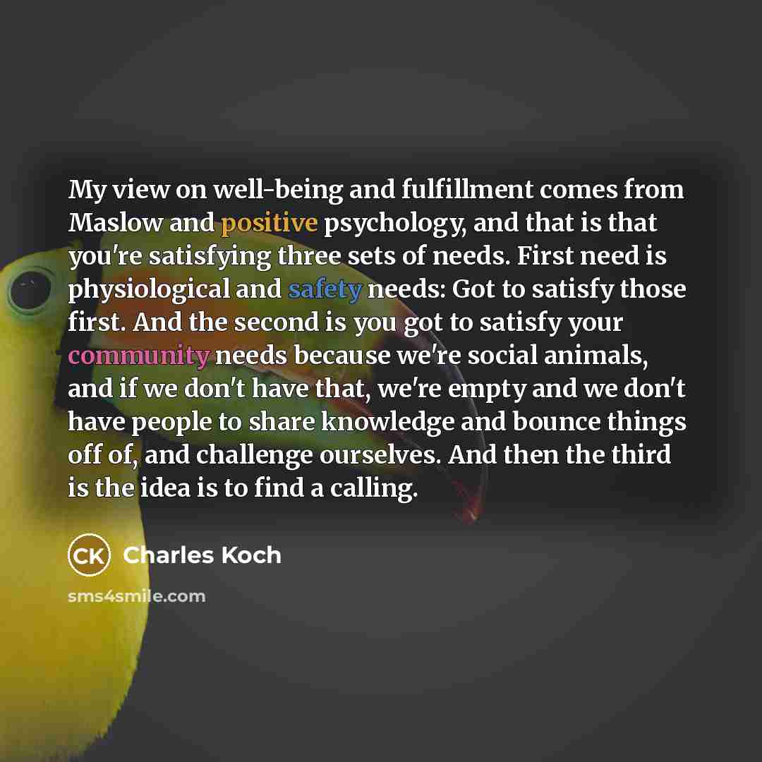 “My view on well-being and fulfillment comes from Maslow and positive psychology, and that is that you're satisfying three sets of needs. First need is physiological and safety needs: Got to satisfy those first. And the second is you got to satisfy your community needs because we're social animals…” quote by Charles Koch