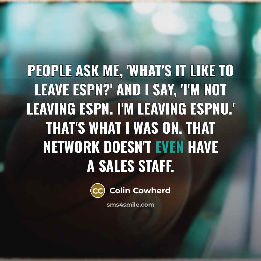 “People ask me, 'What's it like to leave ESPN?' and I say, 'I'm not leaving ESPN. I'm leaving ESPNU.' That's what I was on. That network doesn't even have a sales staff.” quote by Colin Cowherd