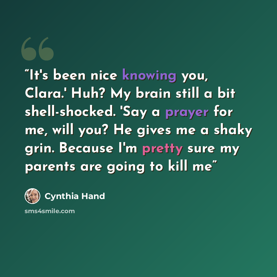 “It's been nice knowing you, Clara.' Huh? My brain still a bit shell-shocked. 'Say a prayer for me, will you? He gives me a shaky grin. Because I'm pretty sure my parents are going to kill me” quote by Cynthia Hand