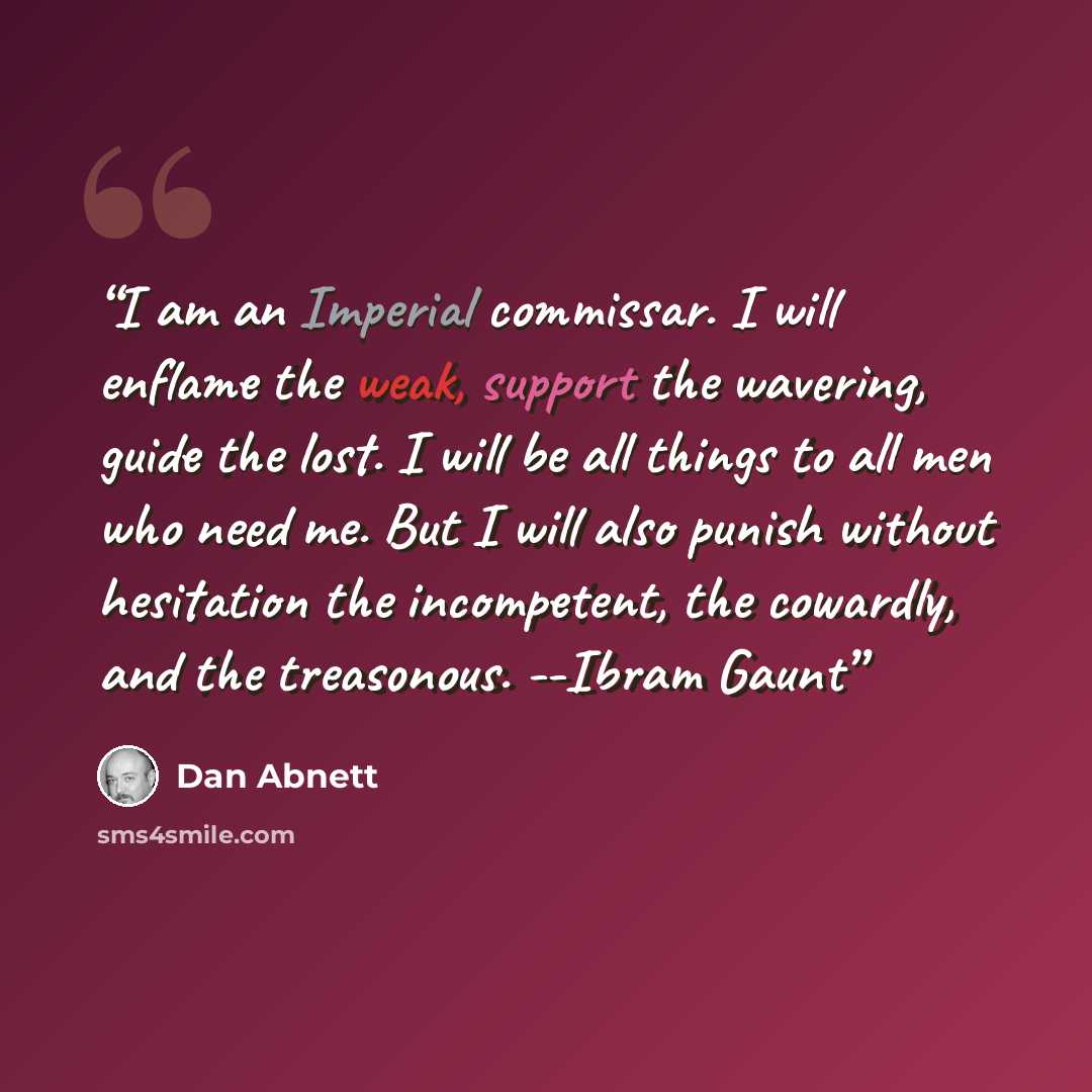 “I am an Imperial commissar. I will enflame the weak, support the wavering, guide the lost. I will be all things to all men who need me. But I will also punish without hesitation the incompetent, the cowardly, and the treasonous. --Ibram Gaunt” quote by Dan Abnett