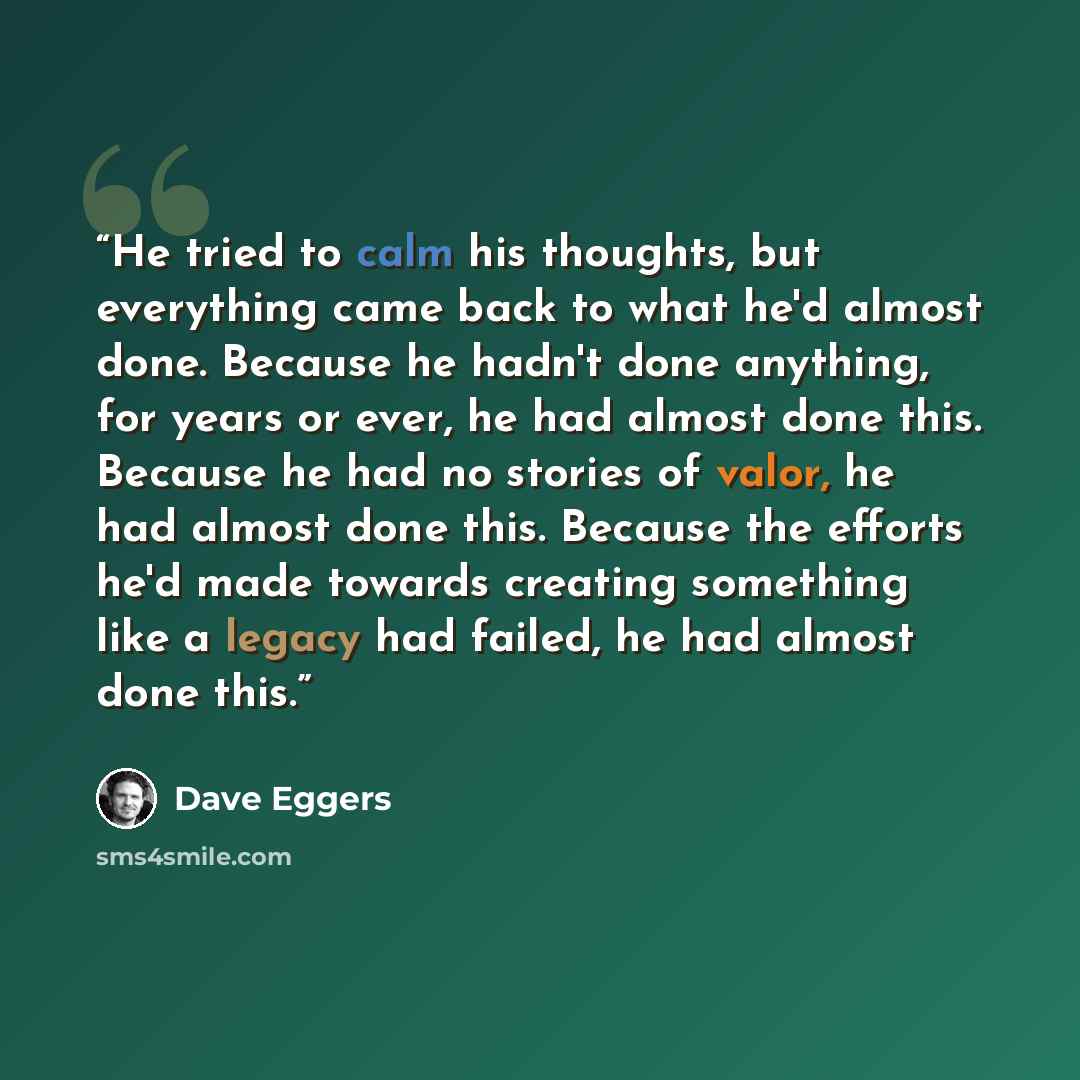 “He tried to calm his thoughts, but everything came back to what he'd almost done. Because he hadn't done anything, for years or ever, he had almost done this. Because he had no stories of valor, he had almost done this. Because the efforts he'd made towards creating something like a legacy had…” quote by Dave Eggers