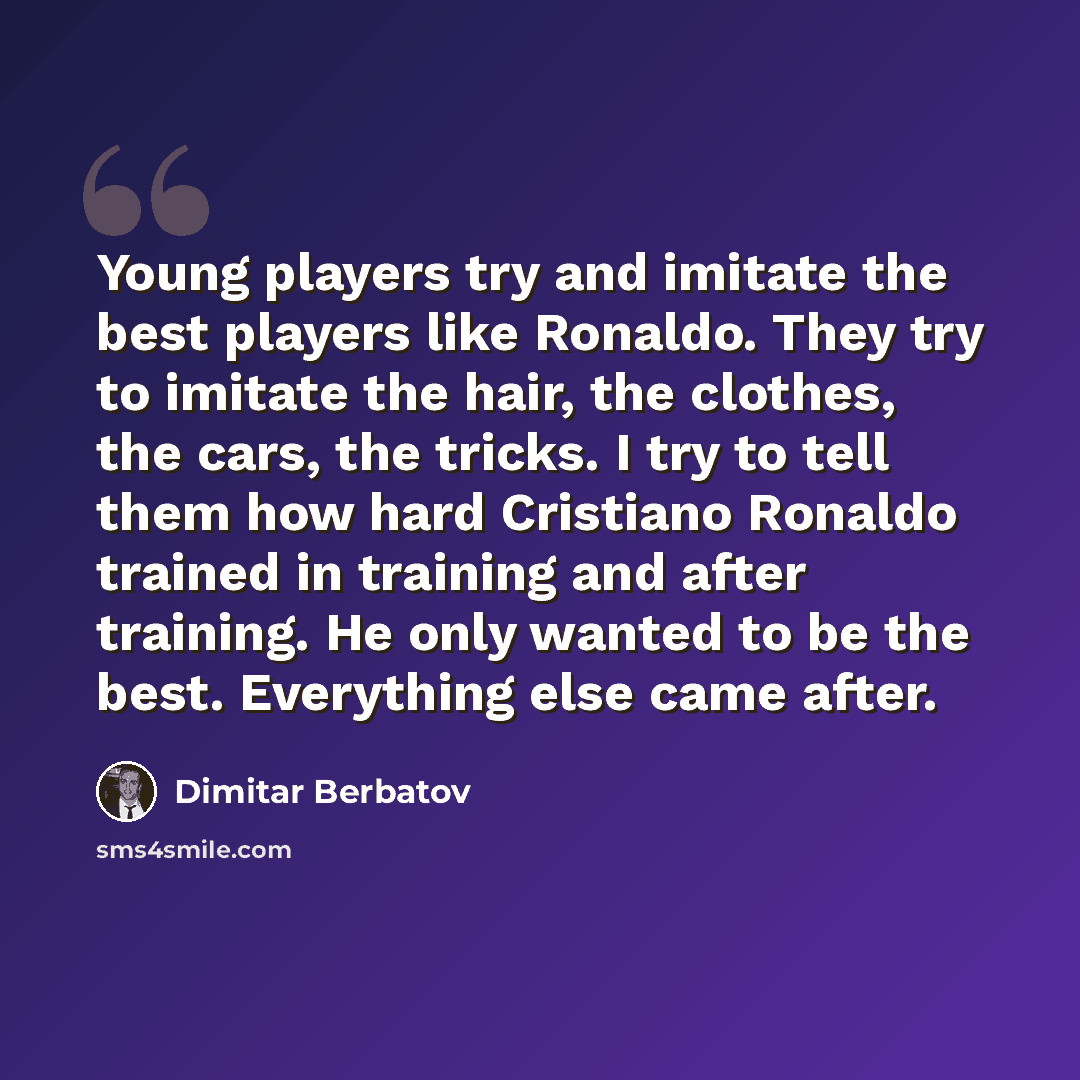 “Young players try and imitate the best players like Ronaldo. They try to imitate the hair, the clothes, the cars, the tricks. I try to tell them how hard Cristiano Ronaldo trained in training and after training. He only wanted to be the best. Everything else came after.” quote by Dimitar Berbatov