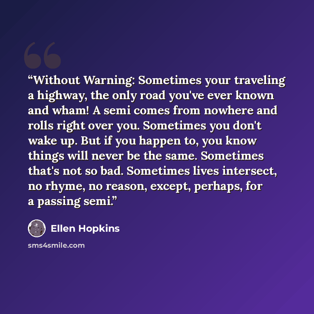 “Without Warning: Sometimes your traveling a highway, the only road you've ever known and wham! A semi comes from nowhere and rolls right over you. Sometimes you don't wake up. But if you happen to, you know things will never be the same. Sometimes that's not so bad. Sometimes lives intersect, no…” quote by Ellen Hopkins