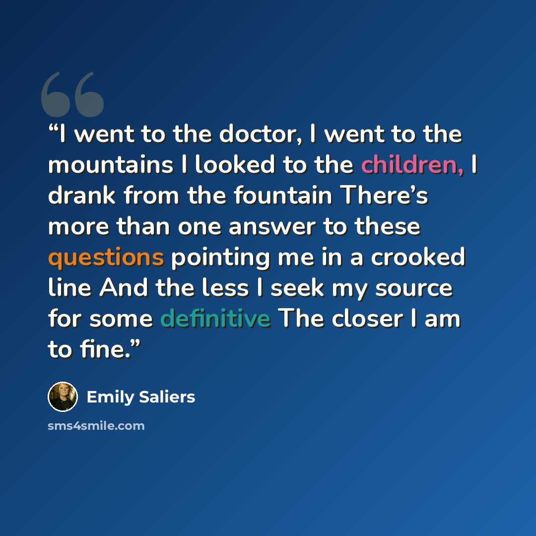 “I went to the doctor, I went to the mountains I looked to the children, I drank from the fountain There’s more than one answer to these questions pointing me in a crooked line And the less I seek my source for some definitive The closer I am to fine.” quote by Emily Saliers
