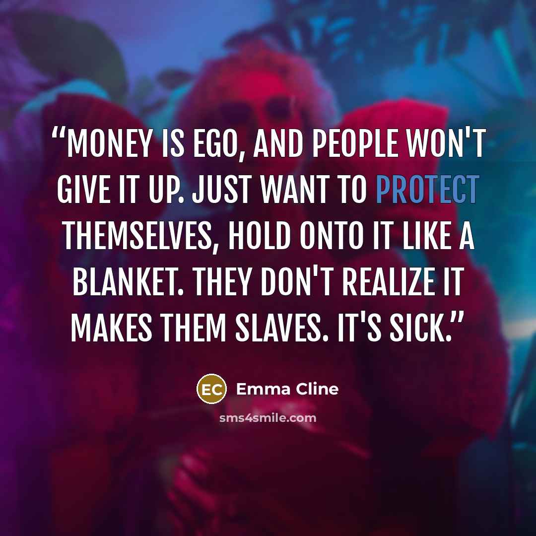 “Money is ego, and people won't give it up. Just want to protect themselves, hold onto it like a blanket. They don't realize it makes them slaves. It's sick.” quote by Emma Cline