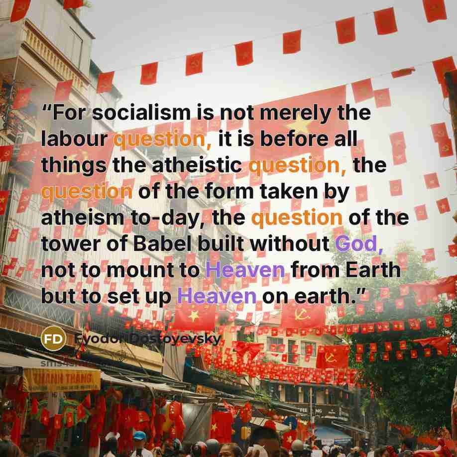 “For socialism is not merely the labour question, it is before all things the atheistic question, the question of the form taken by atheism to-day, the question of the tower of Babel built without God, not to mount to Heaven from Earth but to set up Heaven on earth.” quote by Fyodor Dostoyevsky