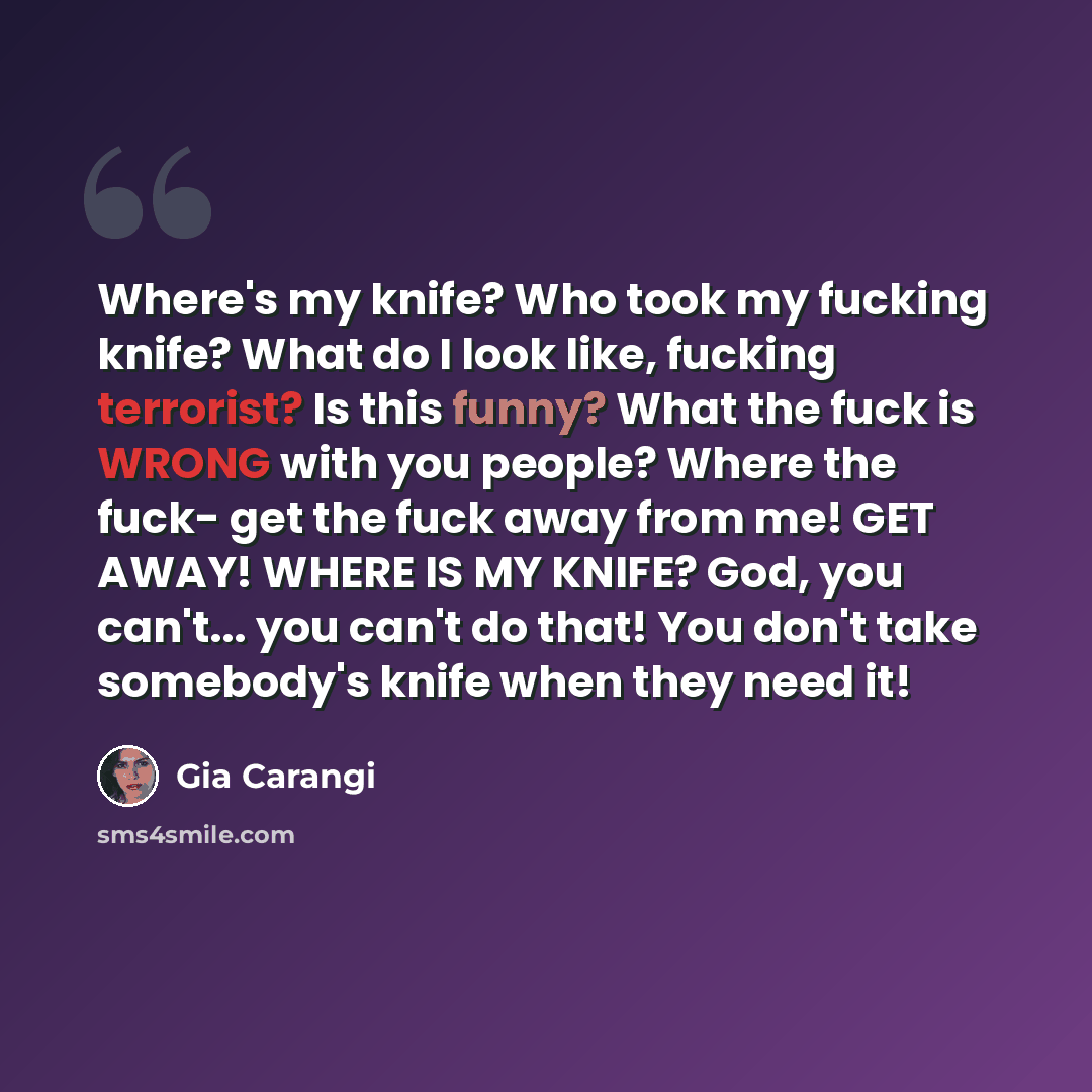 “Where's my knife? Who took my fucking knife? What do I look like, fucking terrorist? Is this funny? What the fuck is WRONG with you people? Where the fuck- get the fuck away from me! GET AWAY! WHERE IS MY KNIFE? God, you can't... you can't do that! You don't take somebody's knife when they need it!” quote by Gia Carangi