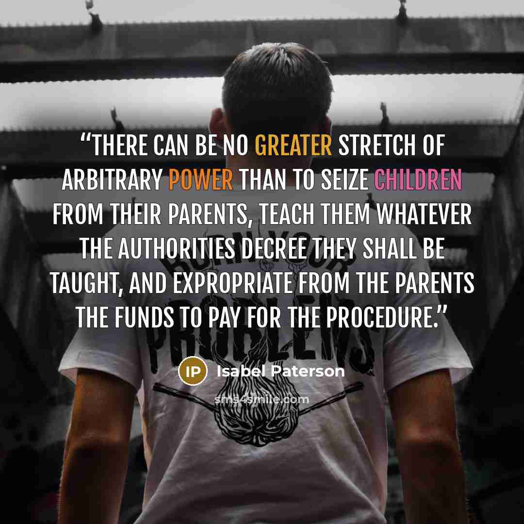 “There can be no greater stretch of arbitrary power than to seize children from their parents, teach them whatever the authorities decree they shall be taught, and expropriate from the parents the funds to pay for the procedure.” quote by Isabel Paterson