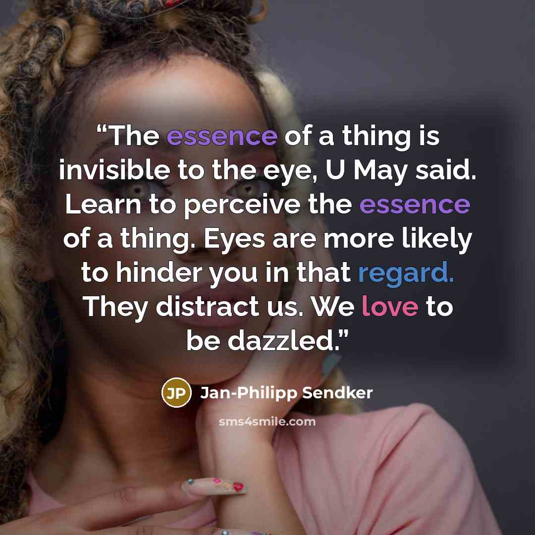 “The essence of a thing is invisible to the eye, U May said. Learn to perceive the essence of a thing. Eyes are more likely to hinder you in that regard. They distract us. We love to be dazzled.” quote by Jan-Philipp Sendker