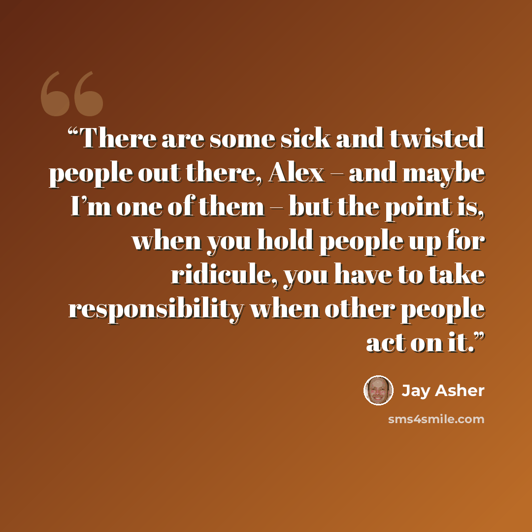 “There are some sick and twisted people out there, Alex – and maybe I’m one of them – but the point is, when you hold people up for ridicule, you have to take responsibility when other people act on it.” quote by Jay Asher