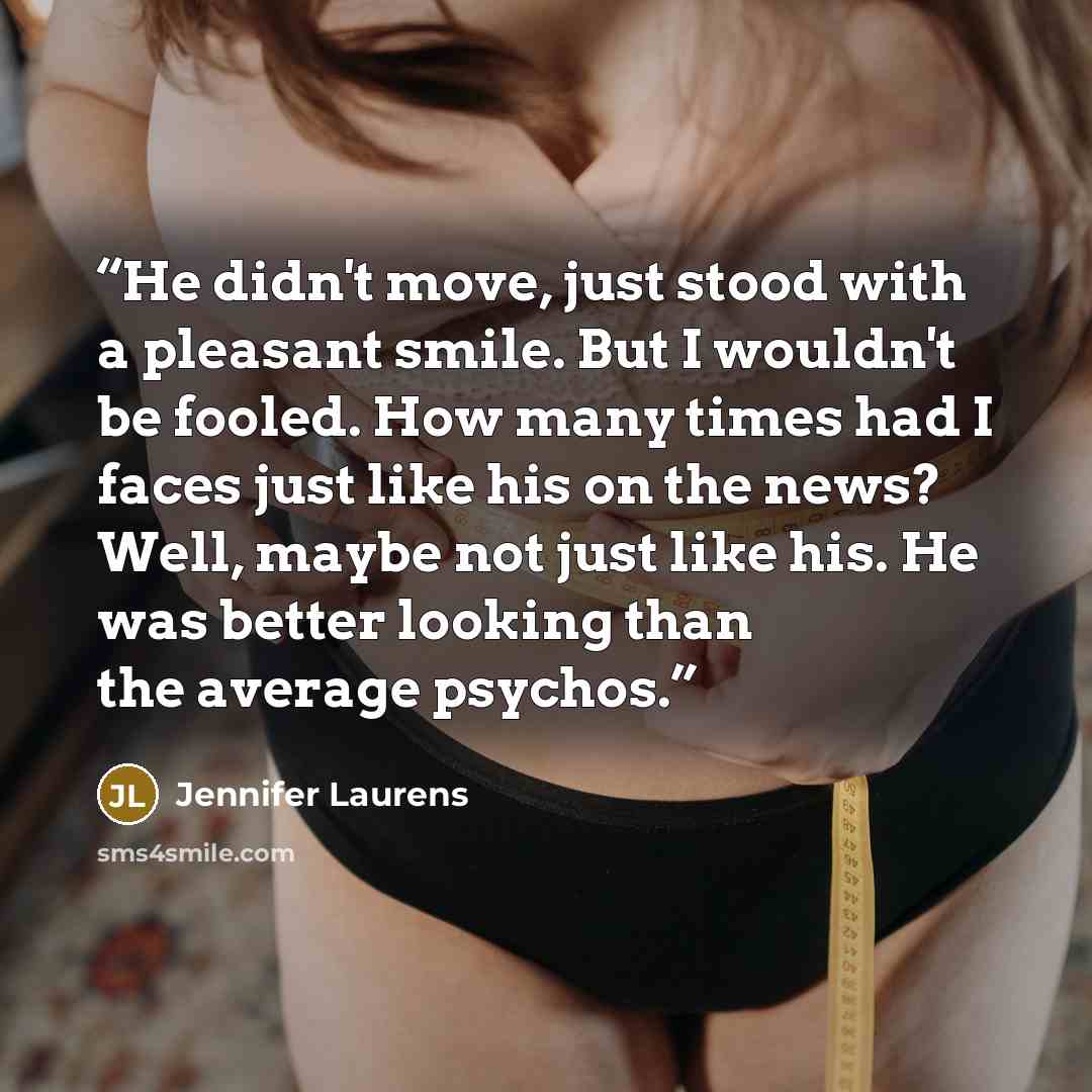 “He didn't move, just stood with a pleasant smile. But I wouldn't be fooled. How many times had I faces just like his on the news? Well, maybe not just like his. He was better looking than the average psychos.” quote by Jennifer Laurens