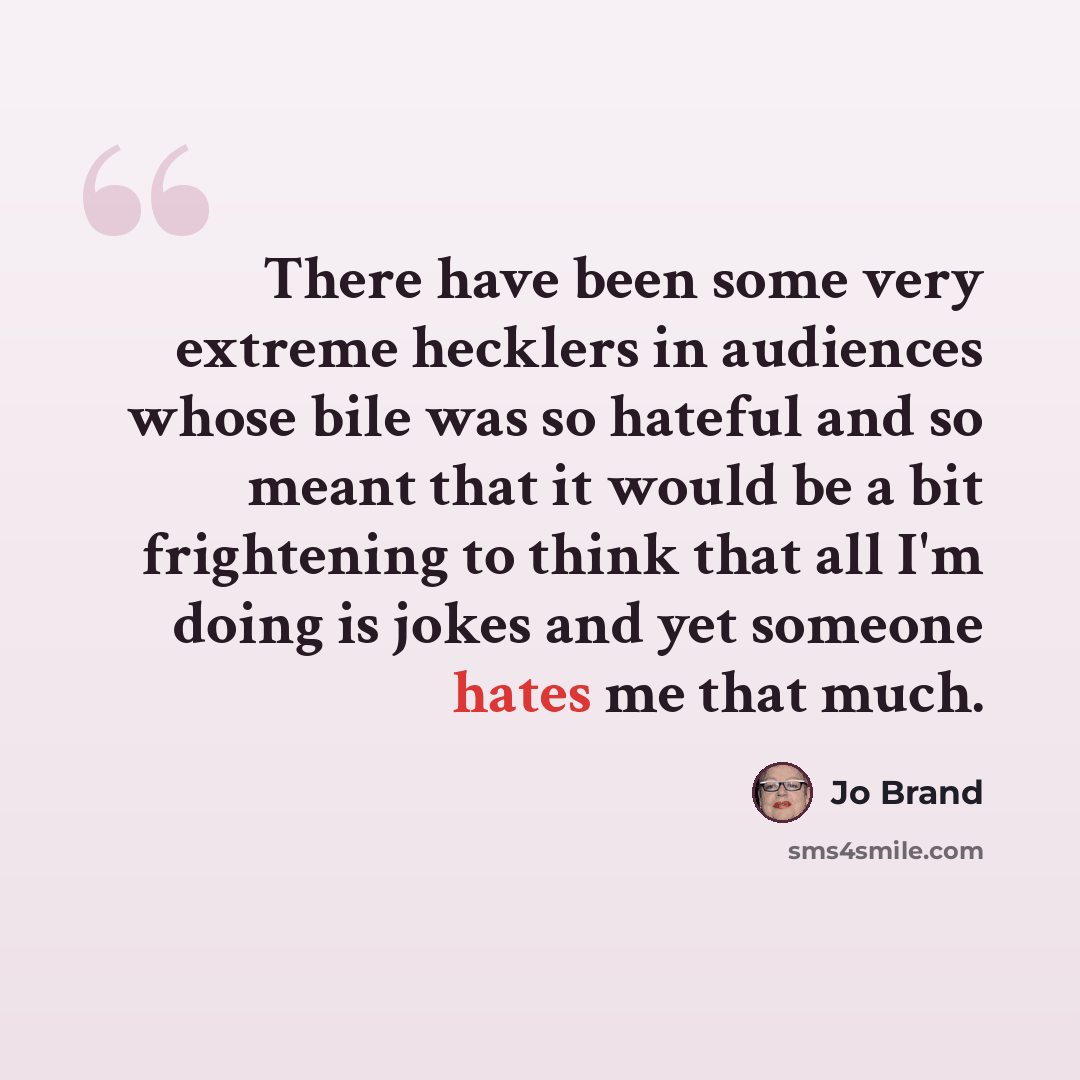 “There have been some very extreme hecklers in audiences whose bile was so hateful and so meant that it would be a bit frightening to think that all I'm doing is jokes and yet someone hates me that much.” quote by Jo Brand