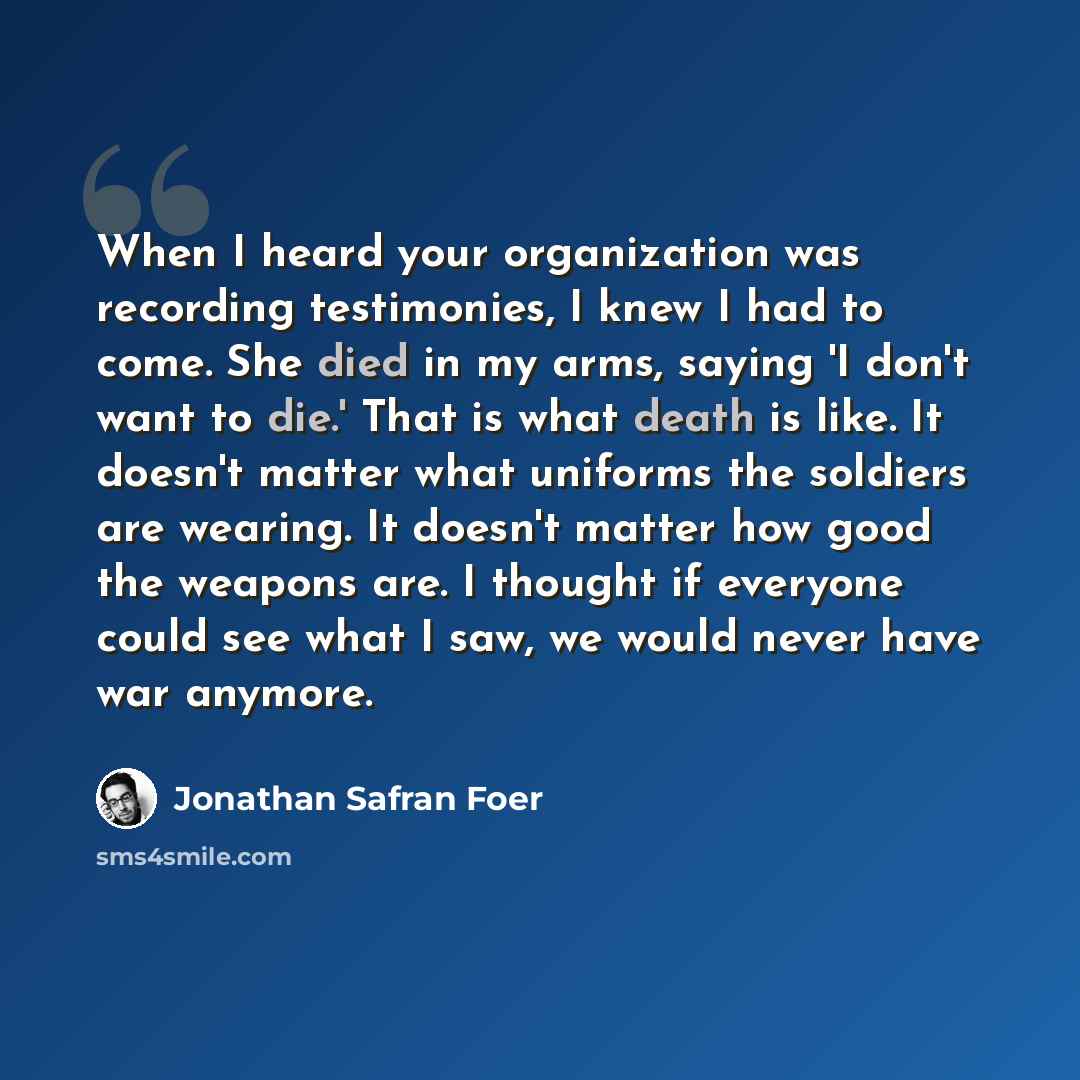 “When I heard your organization was recording testimonies, I knew I had to come. She died in my arms, saying 'I don't want to die.' That is what death is like. It doesn't matter what uniforms the soldiers are wearing. It doesn't matter how good the weapons are. I thought if everyone could see what…” quote by Jonathan Safran Foer