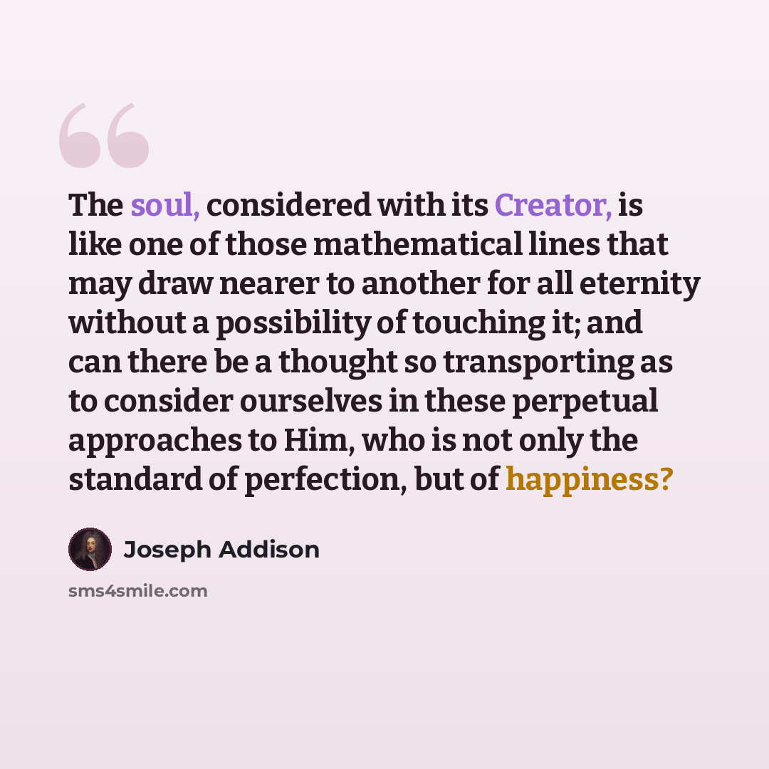 “The soul, considered with its Creator, is like one of those mathematical lines that may draw nearer to another for all eternity without a possibility of touching it; and can there be a thought so transporting as to consider ourselves in these perpetual approaches to Him, who is not only the…” quote by Joseph Addison