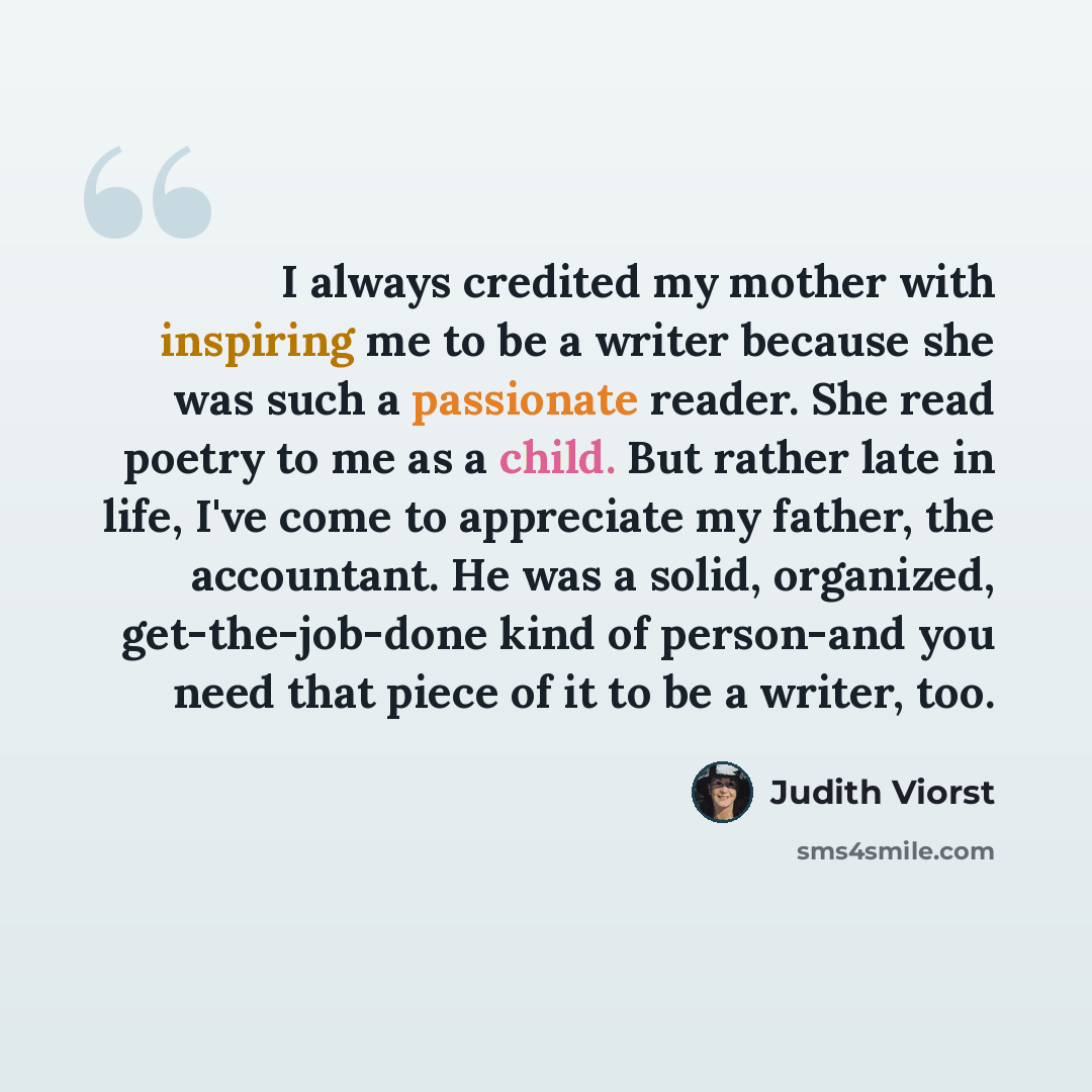 “I always credited my mother with inspiring me to be a writer because she was such a passionate reader. She read poetry to me as a child. But rather late in life, I've come to appreciate my father, the accountant. He was a solid, organized, get-the-job-done kind of person-and you need that piece of…” quote by Judith Viorst