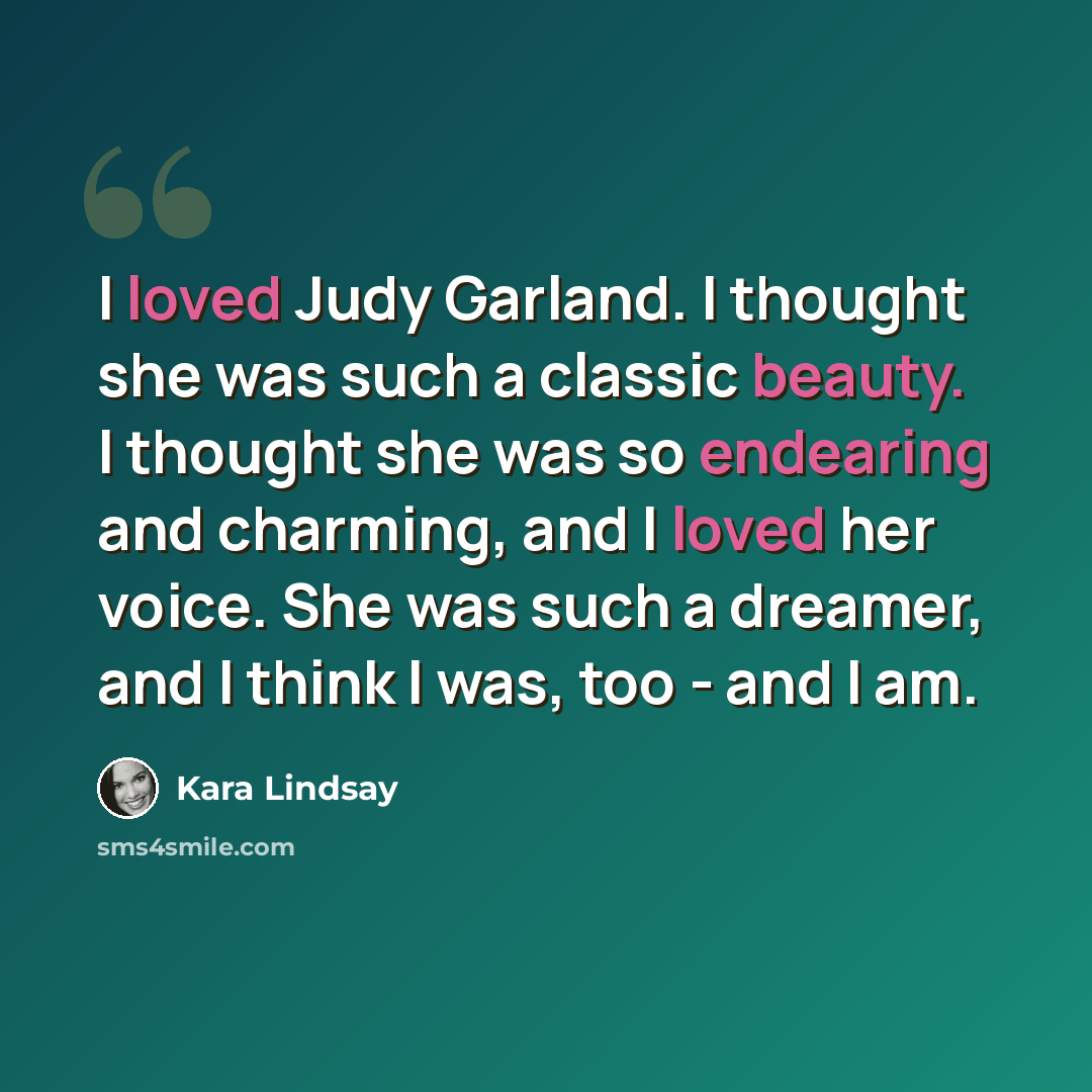 “I loved Judy Garland. I thought she was such a classic beauty. I thought she was so endearing and charming, and I loved her voice. She was such a dreamer, and I think I was, too - and I am.” quote by Kara Lindsay