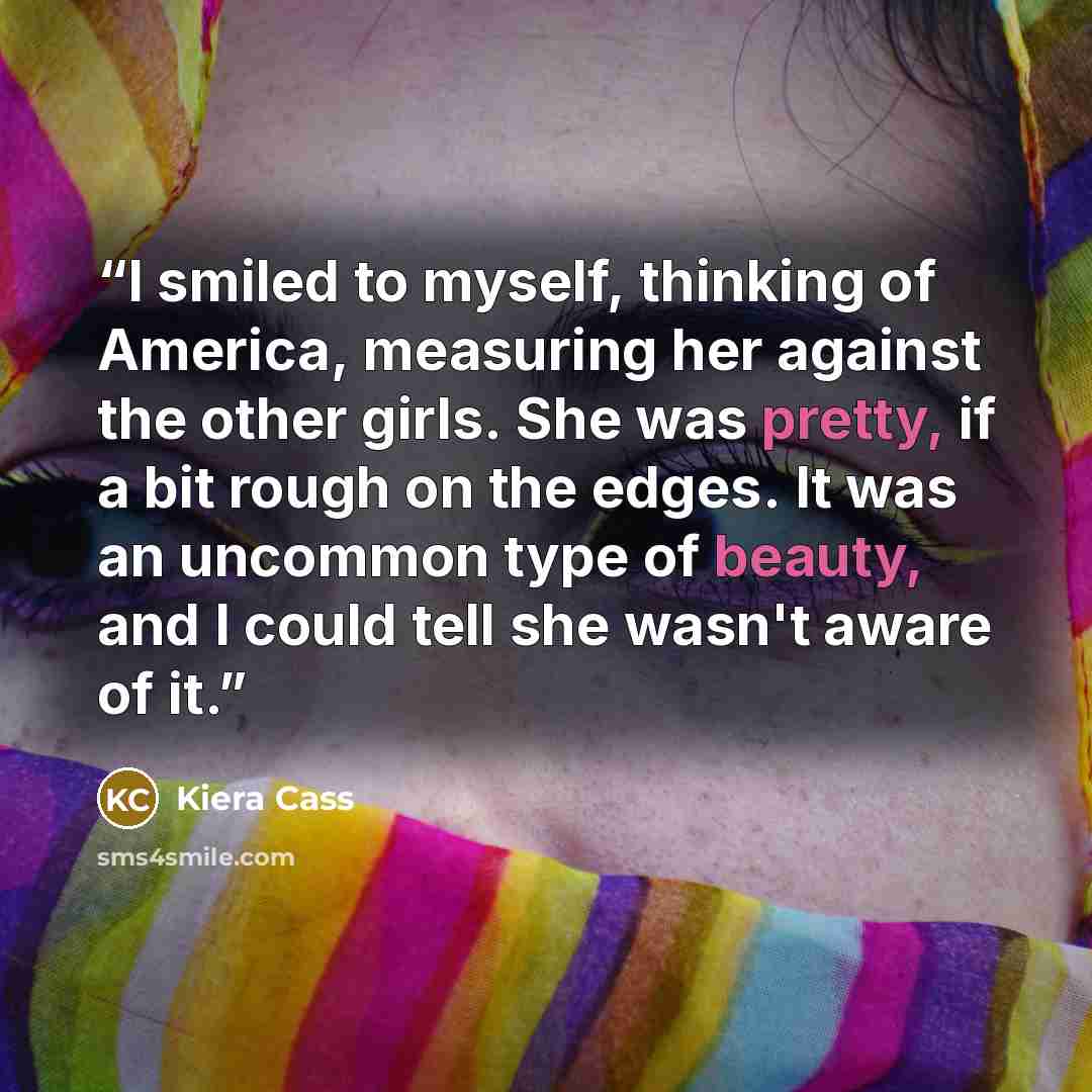 “I smiled to myself, thinking of America, measuring her against the other girls. She was pretty, if a bit rough on the edges. It was an uncommon type of beauty, and I could tell she wasn't aware of it.” quote by Kiera Cass