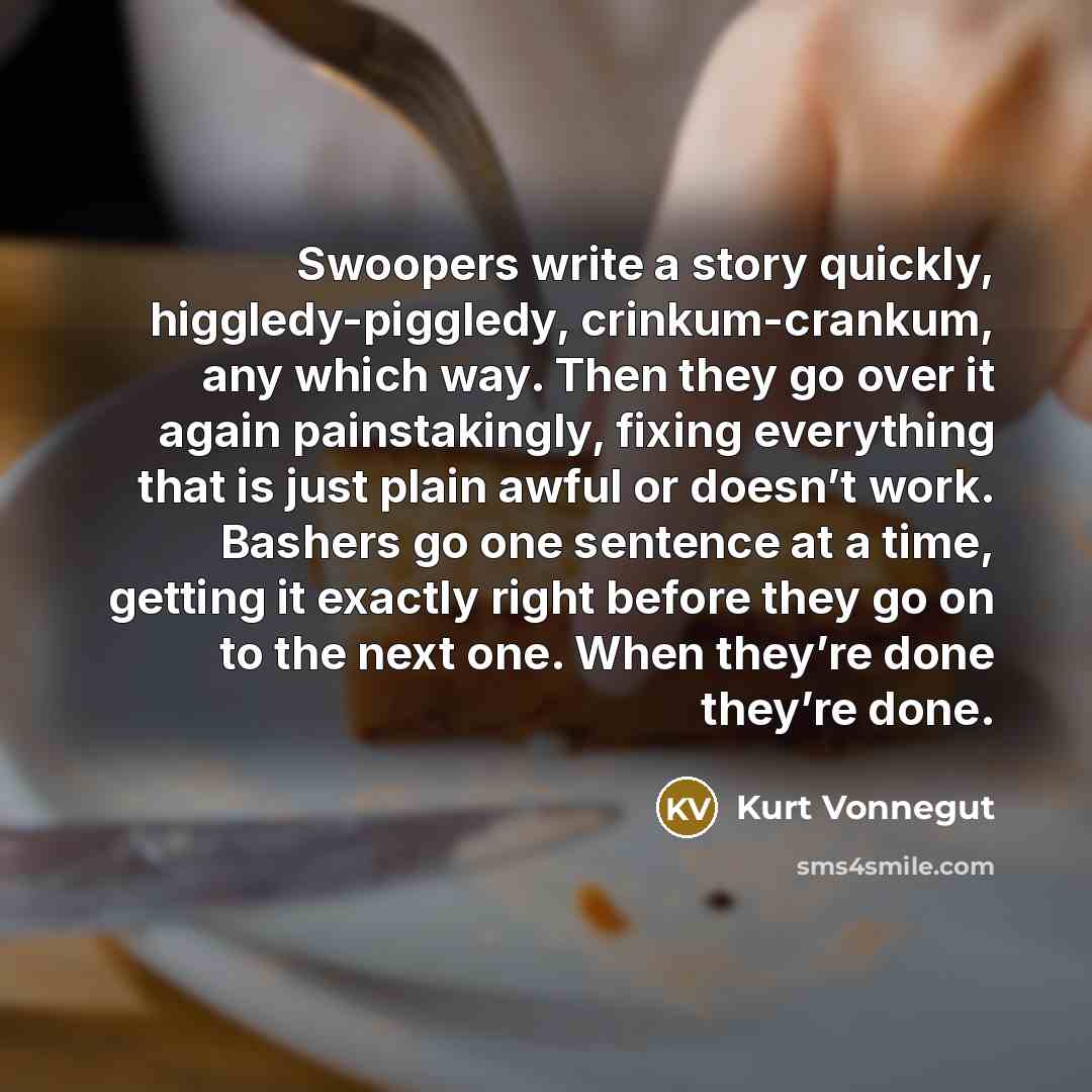 “Swoopers write a story quickly, higgledy-piggledy, crinkum-crankum, any which way. Then they go over it again painstakingly, fixing everything that is just plain awful or doesn’t work. Bashers go one sentence at a time, getting it exactly right before they go on to the next one. When they’re done…” quote by Kurt Vonnegut