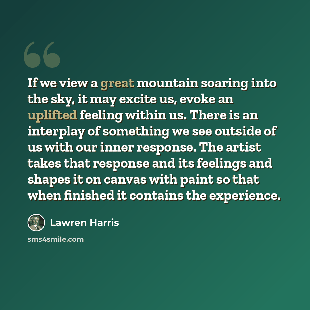 “If we view a great mountain soaring into the sky, it may excite us, evoke an uplifted feeling within us. There is an interplay of something we see outside of us with our inner response. The artist takes that response and its feelings and shapes it on canvas with paint so that when finished it…” quote by Lawren Harris