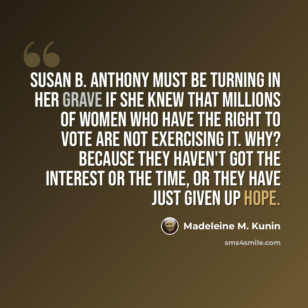 “Susan B. Anthony must be turning in her grave if she knew that millions of women who have the right to vote are not exercising it. Why? Because they haven't got the interest or the time, or they have just given up hope.” quote by Madeleine M. Kunin