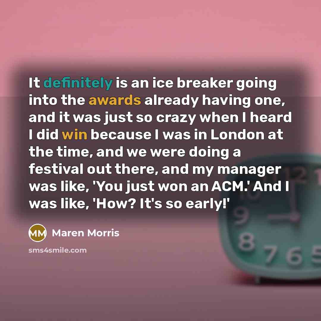 “It definitely is an ice breaker going into the awards already having one, and it was just so crazy when I heard I did win because I was in London at the time, and we were doing a festival out there, and my manager was like, 'You just won an ACM.' And I was like, 'How? It's so early!'” quote by Maren Morris