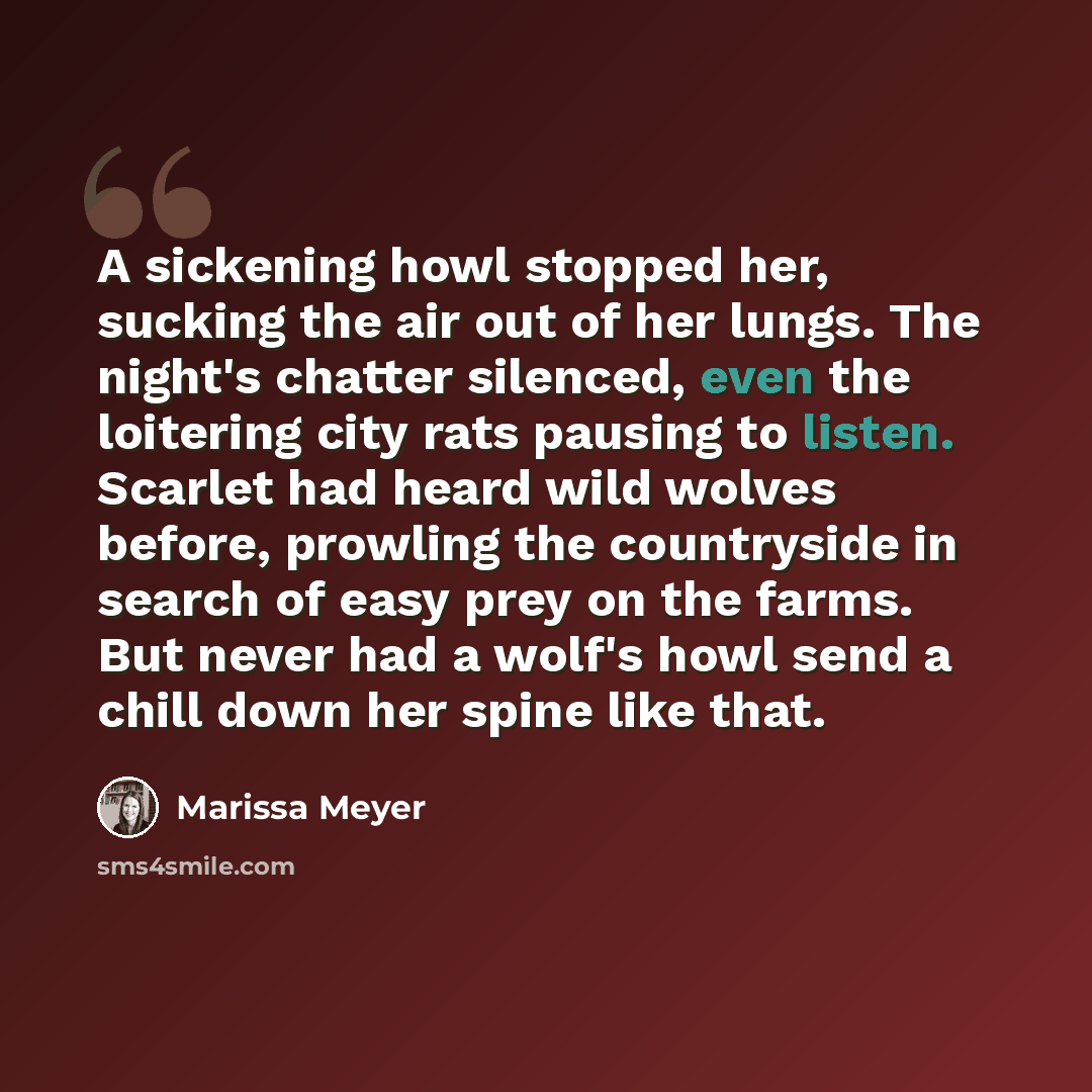 “A sickening howl stopped her, sucking the air out of her lungs. The night's chatter silenced, even the loitering city rats pausing to listen. Scarlet had heard wild wolves before, prowling the countryside in search of easy prey on the farms. But never had a wolf's howl send a chill down her spine…” quote by Marissa Meyer