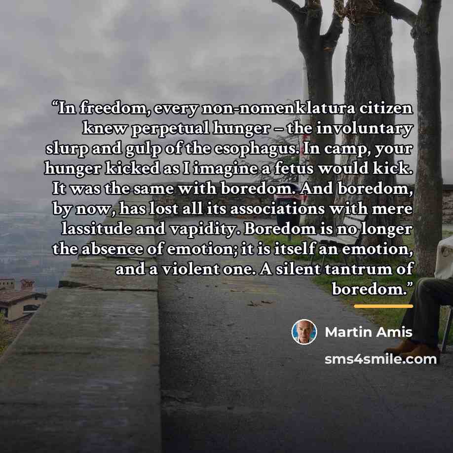 “In freedom, every non-nomenklatura citizen knew perpetual hunger – the involuntary slurp and gulp of the esophagus. In camp, your hunger kicked as I imagine a fetus would kick. It was the same with boredom. And boredom, by now, has lost all its associations with mere lassitude and vapidity…” quote by Martin Amis