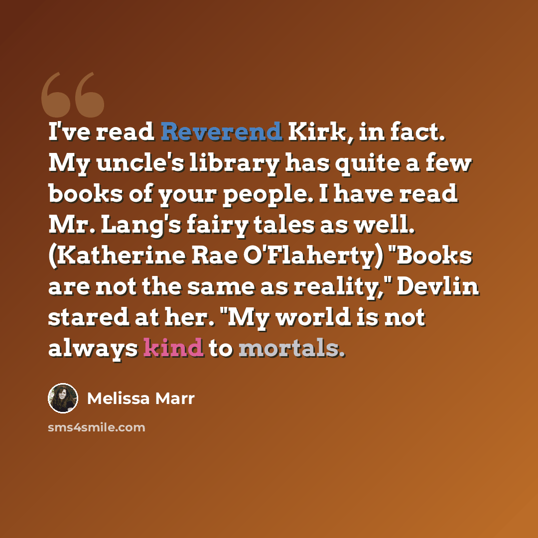 “I've read Reverend Kirk, in fact. My uncle's library has quite a few books of your people. I have read Mr. Lang's fairy tales as well. (Katherine Rae O'Flaherty) "Books are not the same as reality," Devlin stared at her. "My world is not always kind to mortals.” quote by Melissa Marr