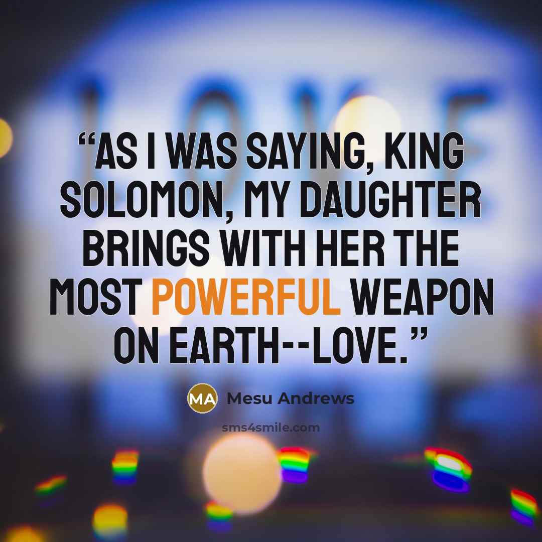 “As I was saying, King Solomon, my daughter brings with her the most powerful weapon on earth--love.” quote by Mesu Andrews