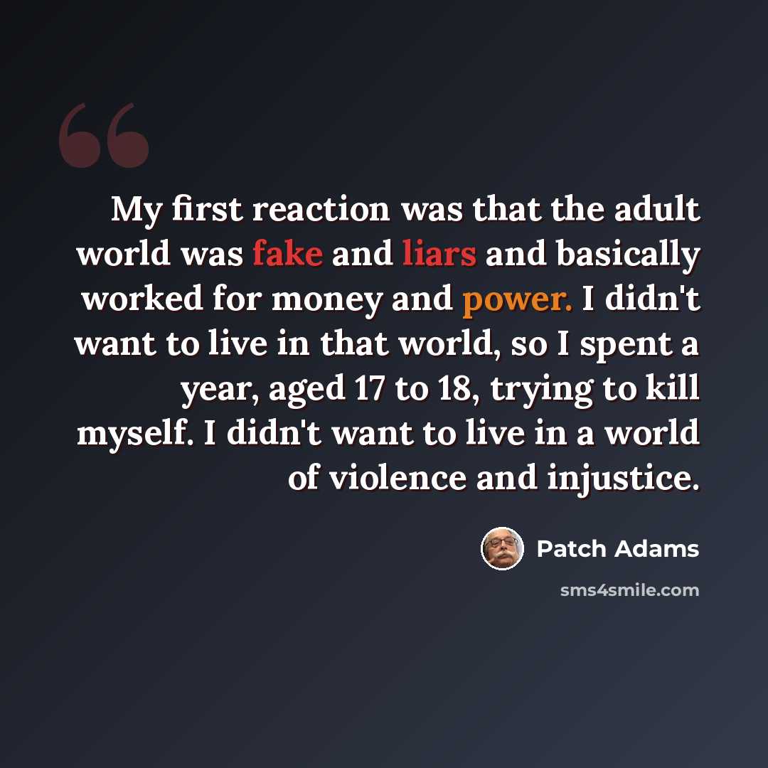 “My first reaction was that the adult world was fake and liars and basically worked for money and power. I didn't want to live in that world, so I spent a year, aged 17 to 18, trying to kill myself. I didn't want to live in a world of violence and injustice.” quote by Patch Adams