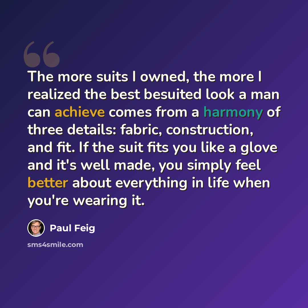 “The more suits I owned, the more I realized the best besuited look a man can achieve comes from a harmony of three details: fabric, construction, and fit. If the suit fits you like a glove and it's well made, you simply feel better about everything in life when you're wearing it.” quote by Paul Feig