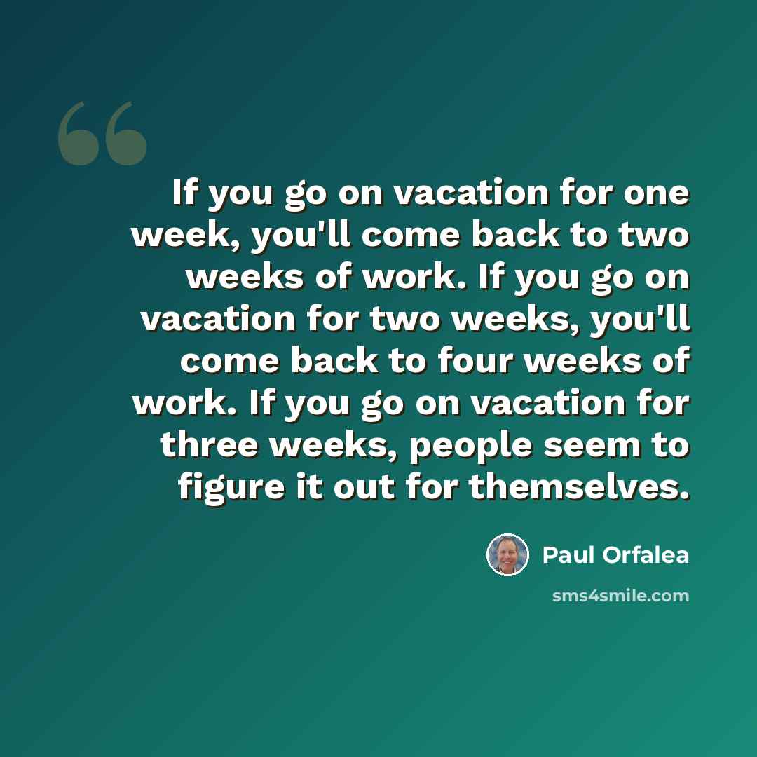 “If you go on vacation for one week, you'll come back to two weeks of work. If you go on vacation for two weeks, you'll come back to four weeks of work. If you go on vacation for three weeks, people seem to figure it out for themselves.” quote by Paul Orfalea