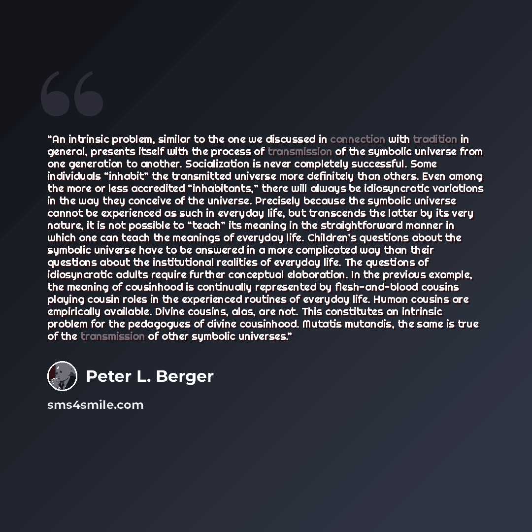 “An intrinsic problem, similar to the one we discussed in connection with tradition in general, presents itself with the process of transmission of the symbolic universe from one generation to another. Socialization is never completely successful. Some individuals “inhabit” the transmitted universe…” quote by Peter L. Berger