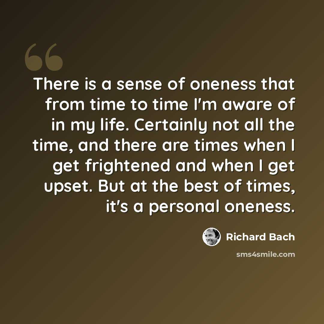 “There is a sense of oneness that from time to time I'm aware of in my life. Certainly not all the time, and there are times when I get frightened and when I get upset. But at the best of times, it's a personal oneness.” quote by Richard Bach