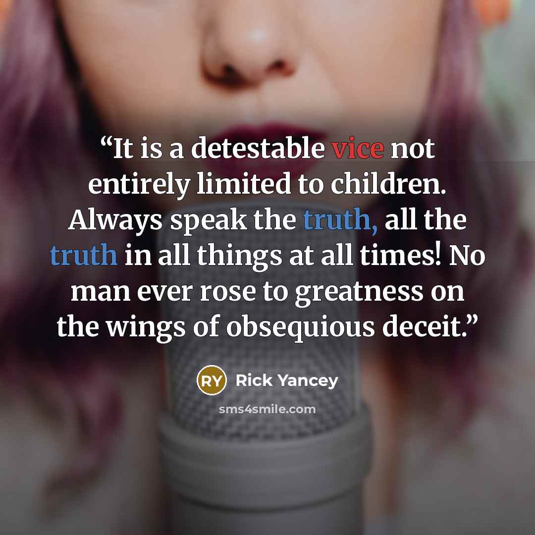 “It is a detestable vice not entirely limited to children. Always speak the truth, all the truth in all things at all times! No man ever rose to greatness on the wings of obsequious deceit.” quote by Rick Yancey