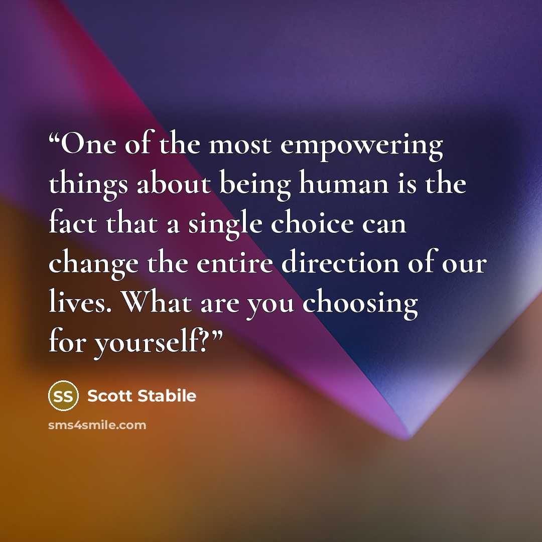 “One of the most empowering things about being human is the fact that a single choice can change the entire direction of our lives. What are you choosing for yourself?” quote by Scott Stabile