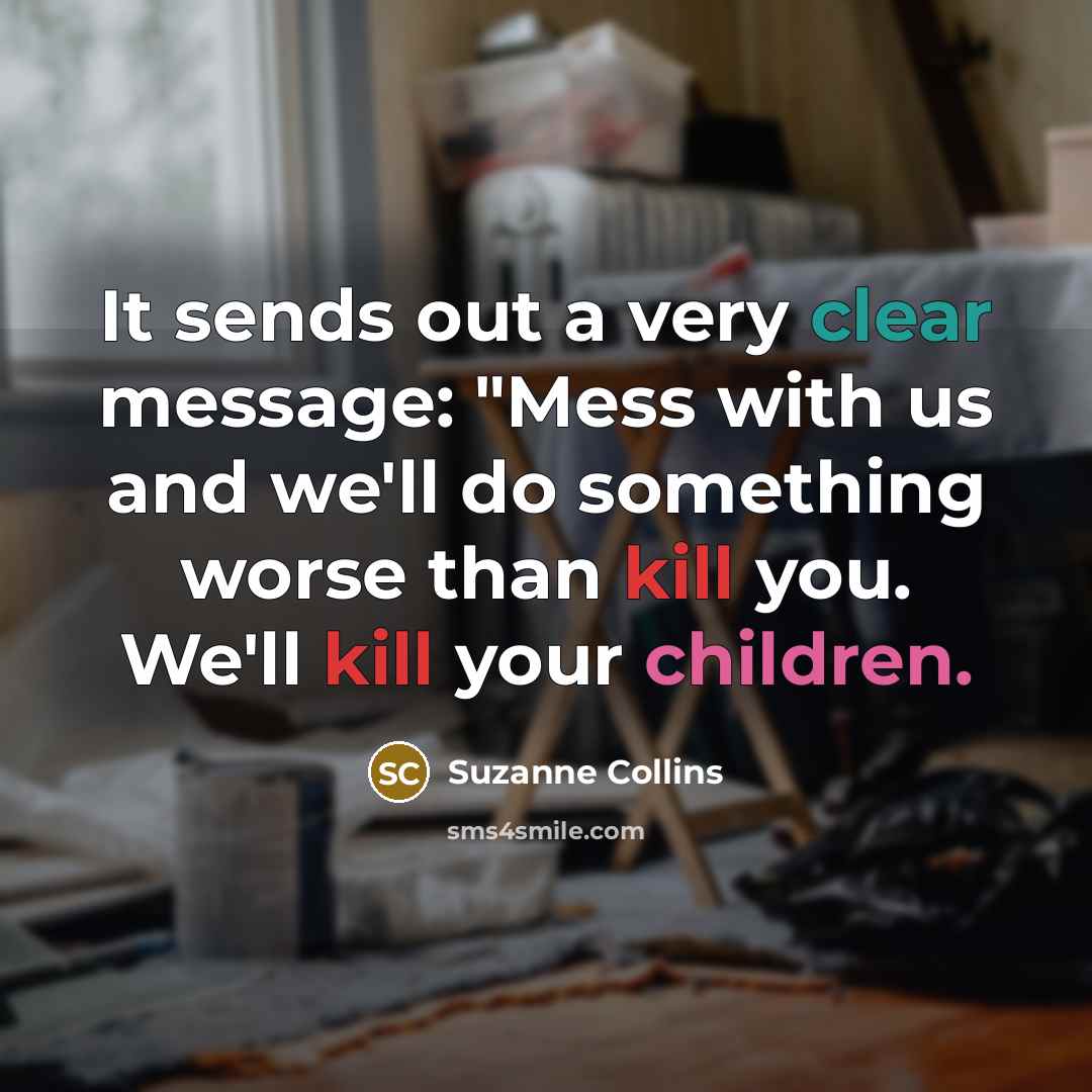 “It sends out a very clear message: "Mess with us and we'll do something worse than kill you. We'll kill your children.” quote by Suzanne Collins
