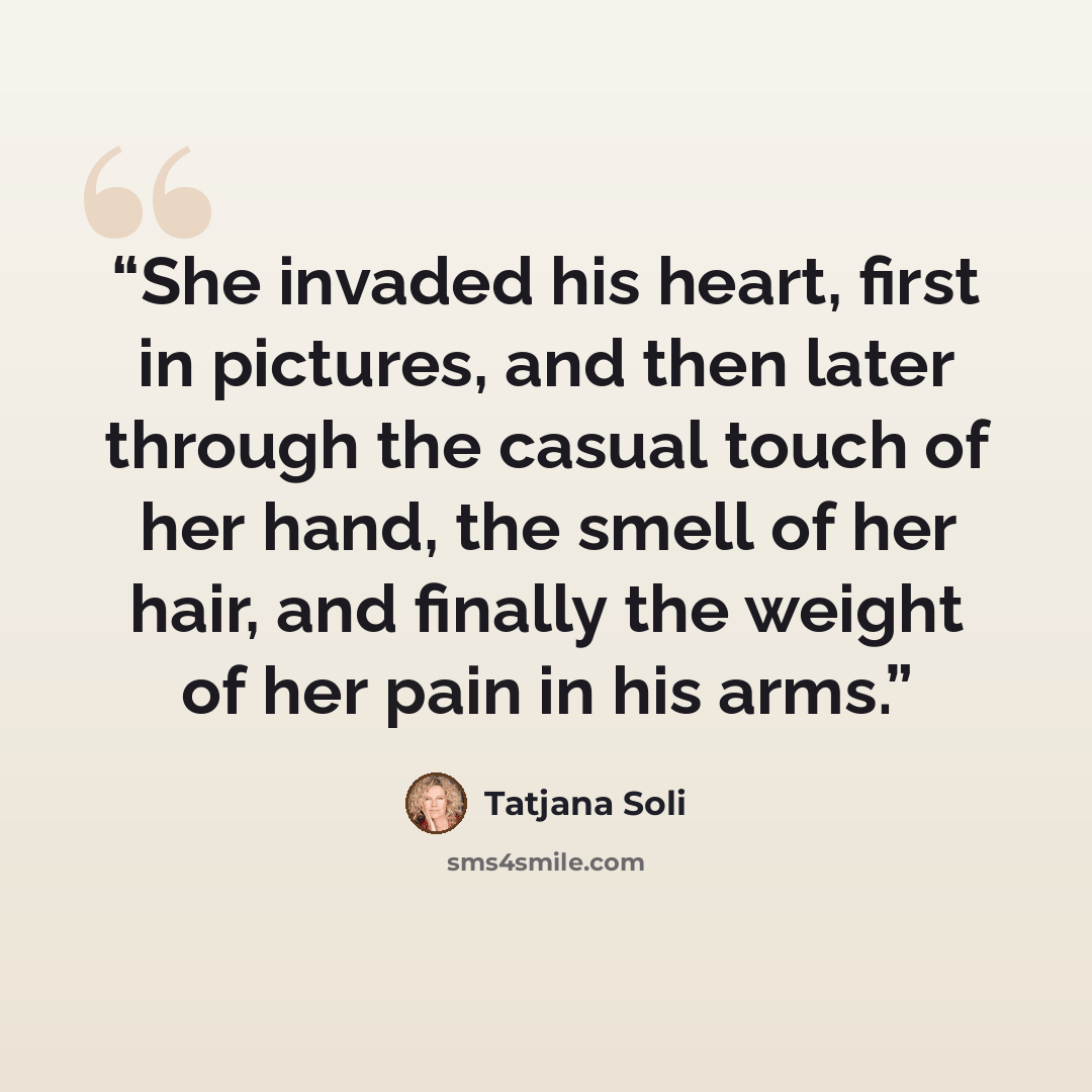“She invaded his heart, first in pictures, and then later through the casual touch of her hand, the smell of her hair, and finally the weight of her pain in his arms.” quote by Tatjana Soli