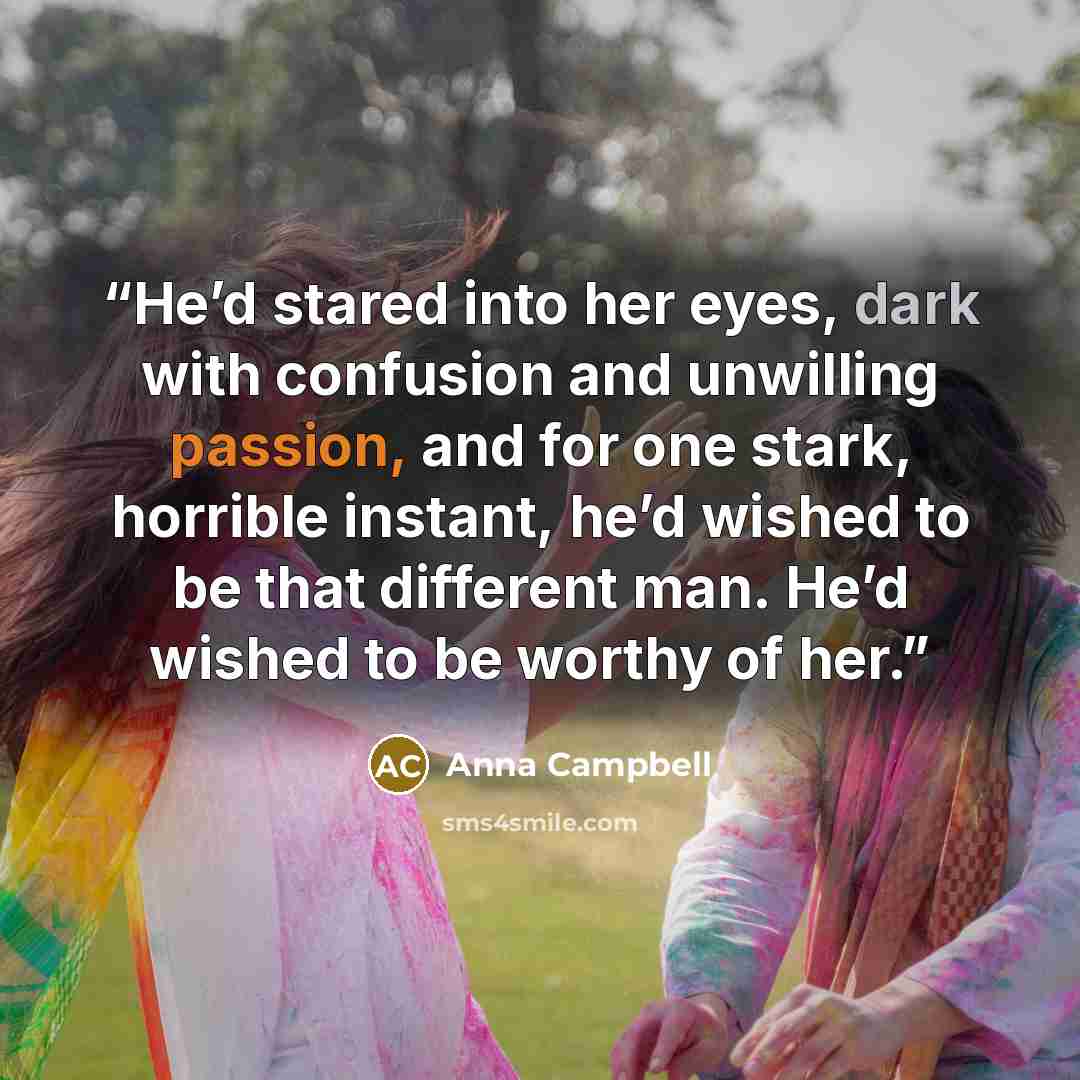 “He’d stared into her eyes, dark with confusion and unwilling passion, and for one stark, horrible instant, he’d wished to be that different man. He’d wished to be worthy of her.” quote by Anna Campbell