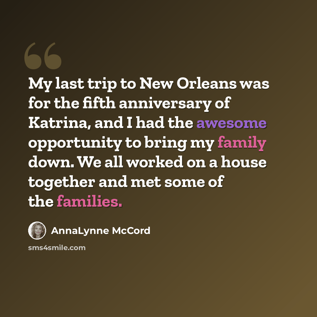 “My last trip to New Orleans was for the fifth anniversary of Katrina, and I had the awesome opportunity to bring my family down. We all worked on a house together and met some of the families.” quote by AnnaLynne McCord