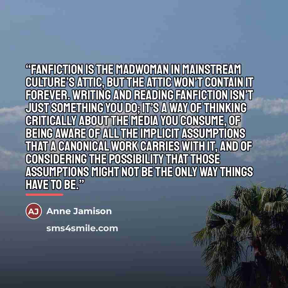 “Fanfiction is the madwoman in mainstream culture’s attic, but the attic won’t contain it forever. Writing and reading fanfiction isn’t just something you do; it’s a way of thinking critically about the media you consume, of being aware of all the implicit assumptions that a canonical work carries…” quote by Anne Jamison