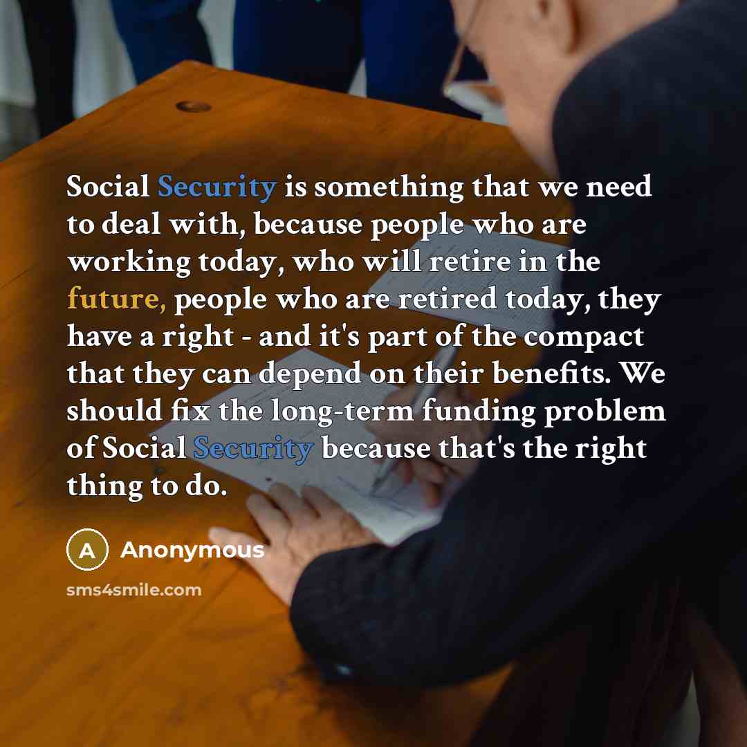 “Social Security is something that we need to deal with, because people who are working today, who will retire in the future, people who are retired today, they have a right - and it's part of the compact that they can depend on their benefits. We should fix the long-term funding problem of Social…” quote by Anonymous